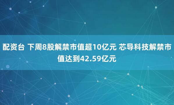 配资台 下周8股解禁市值超10亿元 芯导科技解禁市值达到42.59亿元