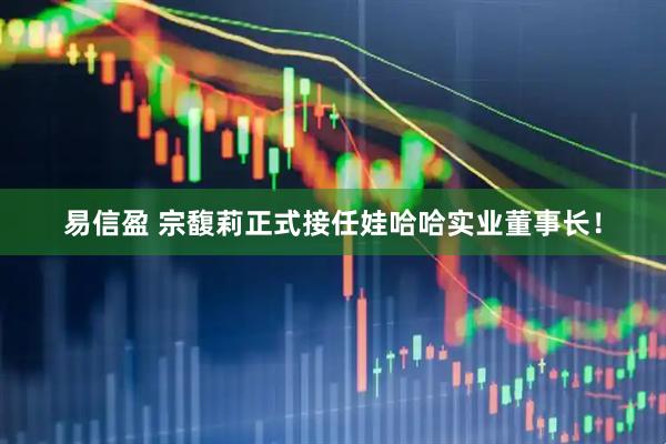 易信盈 宗馥莉正式接任娃哈哈实业董事长！