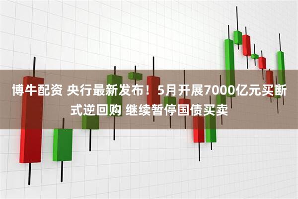 博牛配资 央行最新发布！5月开展7000亿元买断式逆回购 继续暂停国债买卖