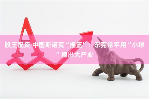 股王配资 中国斯诺克“摇篮”：东莞常平用“小球”撞出大产业
