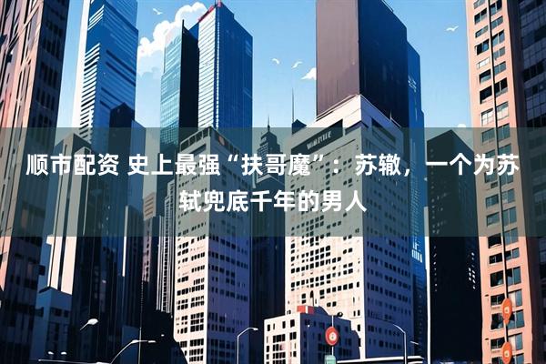顺市配资 史上最强“扶哥魔”：苏辙，一个为苏轼兜底千年的男人