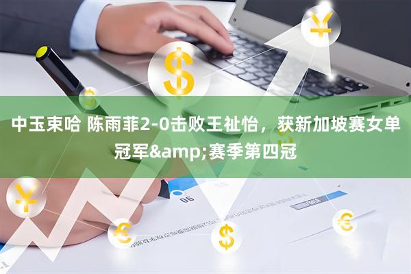 中玉束哈 陈雨菲2-0击败王祉怡，获新加坡赛女单冠军&赛季第四冠