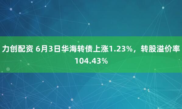力创配资 6月3日华海转债上涨1.23%，转股溢价率104.43%