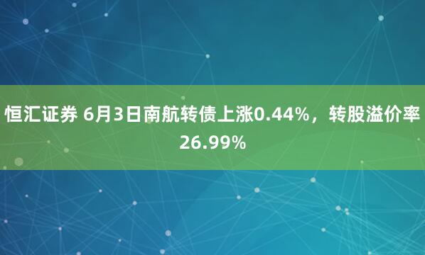 恒汇证券 6月3日南航转债上涨0.44%，转股溢价率26.99%