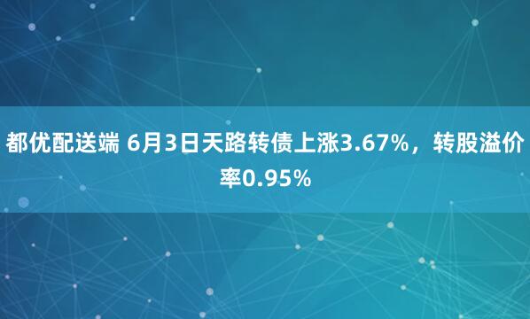 都优配送端 6月3日天路转债上涨3.67%，转股溢价率0.95%