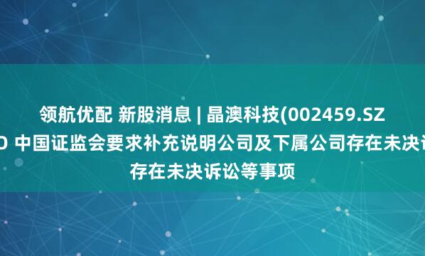 领航优配 新股消息 | 晶澳科技(002459.SZ)拟港股IPO 中国证监会要求补充说明公司及下属公司存在未决诉讼等事项