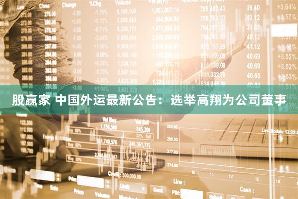股赢家 中国外运最新公告：选举高翔为公司董事