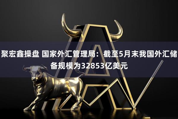聚宏鑫操盘 国家外汇管理局：截至5月末我国外汇储备规模为32853亿美元