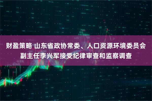 财盈策略 山东省政协常委、人口资源环境委员会副主任李兴军接受纪律审查和监察调查