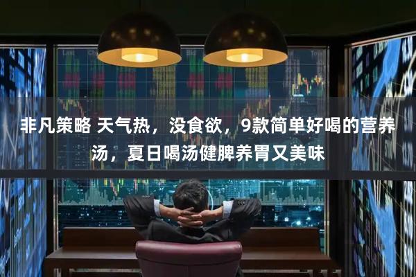 非凡策略 天气热，没食欲，9款简单好喝的营养汤，夏日喝汤健脾养胃又美味