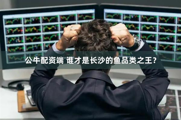 公牛配资端 谁才是长沙的鱼品类之王？