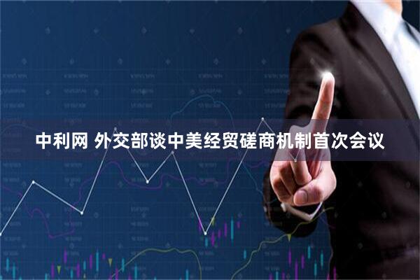 中利网 外交部谈中美经贸磋商机制首次会议