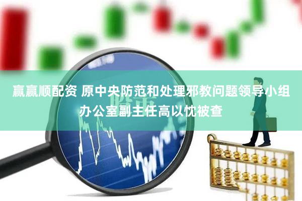 赢赢顺配资 原中央防范和处理邪教问题领导小组办公室副主任高以忱被查