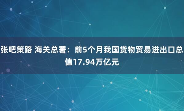 张吧策路 海关总署：前5个月我国货物贸易进出口总值17.94万亿元