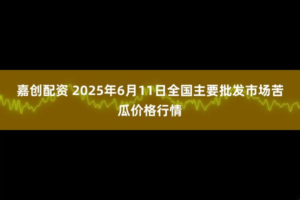 嘉创配资 2025年6月11日全国主要批发市场苦瓜价格行情