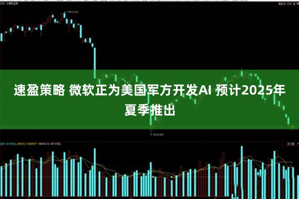 速盈策略 微软正为美国军方开发AI 预计2025年夏季推出