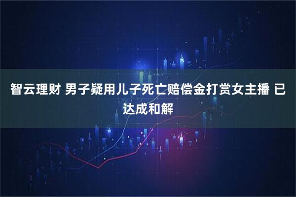 智云理财 男子疑用儿子死亡赔偿金打赏女主播 已达成和解