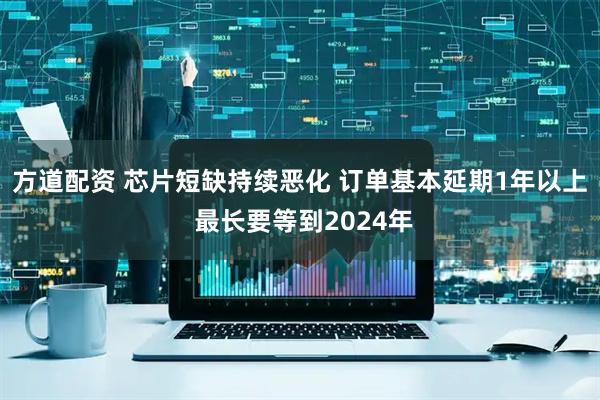 方道配资 芯片短缺持续恶化 订单基本延期1年以上 最长要等到2024年