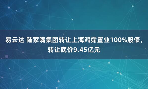 易云达 陆家嘴集团转让上海鸿霈置业100%股债，转让底价9.45亿元