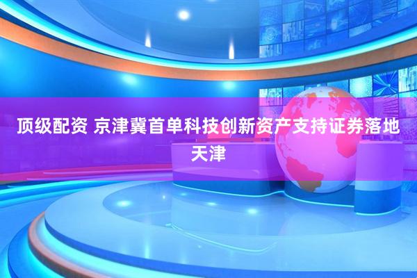 顶级配资 京津冀首单科技创新资产支持证券落地天津