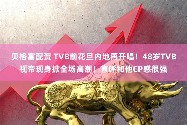 贝格富配资 TVB前花旦内地再开唱！48岁TVB视帝现身掀全场高潮！直呼和他CP感很强