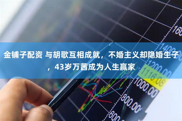 金铺子配资 与胡歌互相成就，不婚主义却隐婚生子，43岁万茜成为人生赢家
