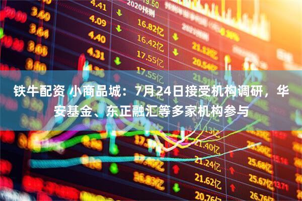铁牛配资 小商品城：7月24日接受机构调研，华安基金、东正融汇等多家机构参与