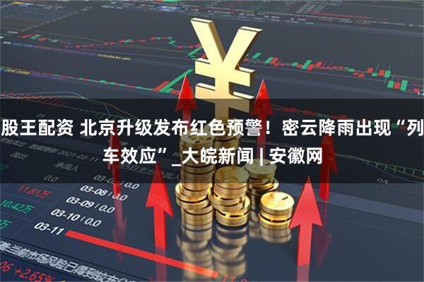 股王配资 北京升级发布红色预警！密云降雨出现“列车效应”_大皖新闻 | 安徽网