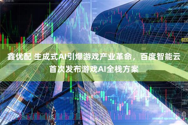 鑫优配 生成式AI引爆游戏产业革命，百度智能云首次发布游戏AI全栈方案