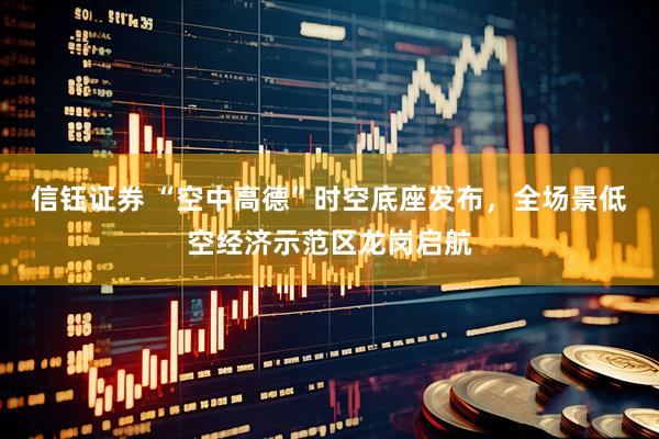 信钰证券 “空中高德”时空底座发布，全场景低空经济示范区龙岗启航