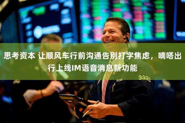 思考资本 让顺风车行前沟通告别打字焦虑，嘀嗒出行上线IM语音消息新功能