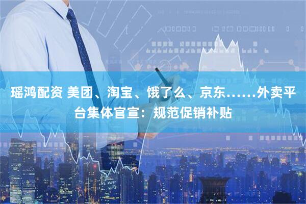 瑶鸿配资 美团、淘宝、饿了么、京东……外卖平台集体官宣：规范促销补贴