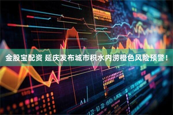 金股宝配资 延庆发布城市积水内涝橙色风险预警！