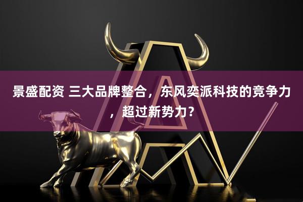 景盛配资 三大品牌整合，东风奕派科技的竞争力，超过新势力？