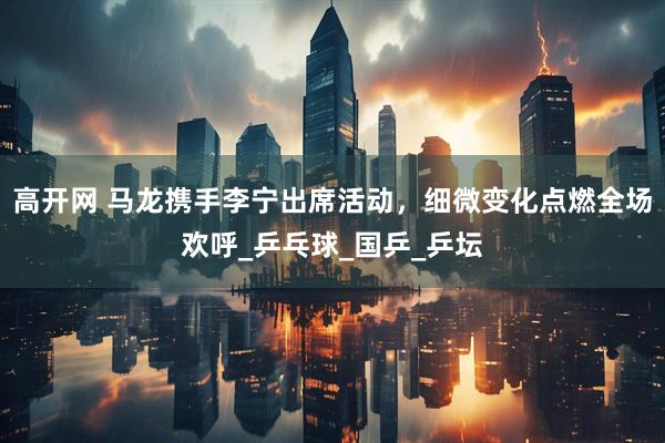 高开网 马龙携手李宁出席活动，细微变化点燃全场欢呼_乒乓球_国乒_乒坛