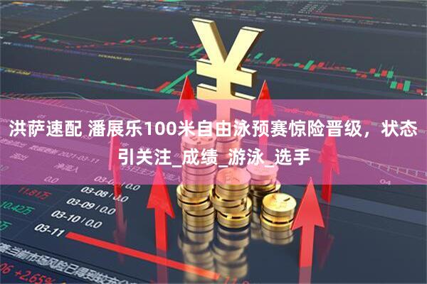 洪萨速配 潘展乐100米自由泳预赛惊险晋级，状态引关注_成绩_游泳_选手