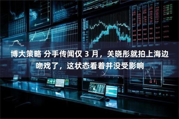 博大策略 分手传闻仅 3 月，关晓彤就拍上海边吻戏了，这状态看着并没受影响