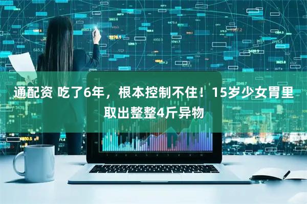 通配资 吃了6年，根本控制不住！15岁少女胃里取出整整4斤异物