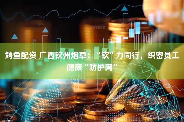 鳄鱼配资 广西钦州烟草：“钦”力同行，织密员工健康“防护网”