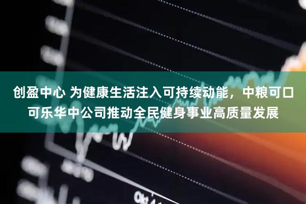 创盈中心 为健康生活注入可持续动能，中粮可口可乐华中公司推动全民健身事业高质量发展