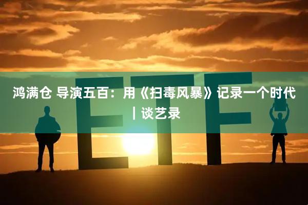 鸿满仓 导演五百：用《扫毒风暴》记录一个时代｜谈艺录