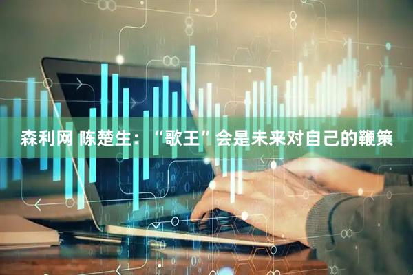 森利网 陈楚生：“歌王”会是未来对自己的鞭策