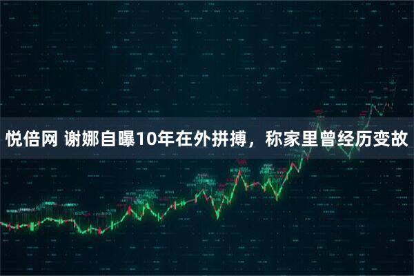 悦倍网 谢娜自曝10年在外拼搏，称家里曾经历变故