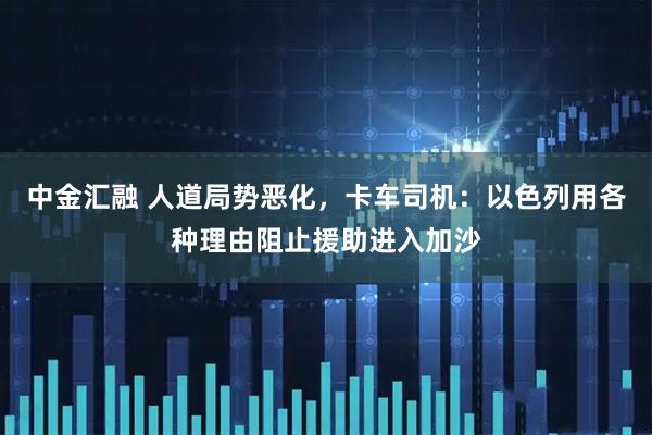 中金汇融 人道局势恶化，卡车司机：以色列用各种理由阻止援助进入加沙