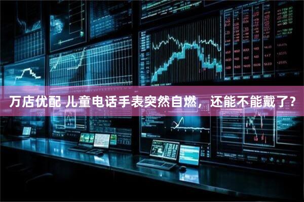 万店优配 儿童电话手表突然自燃，还能不能戴了？