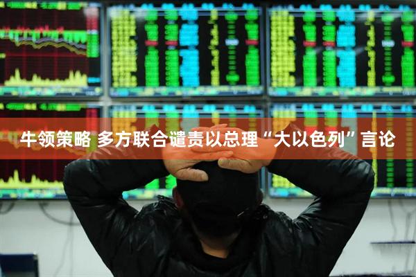 牛领策略 多方联合谴责以总理“大以色列”言论