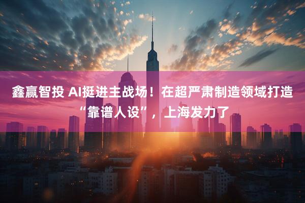 鑫赢智投 AI挺进主战场！在超严肃制造领域打造“靠谱人设”，上海发力了