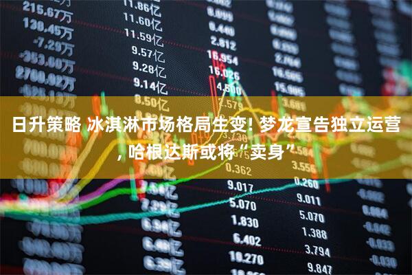 日升策略 冰淇淋市场格局生变! 梦龙宣告独立运营, 哈根达斯或将“卖身”