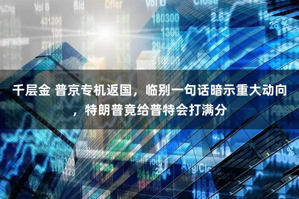 千层金 普京专机返国，临别一句话暗示重大动向，特朗普竟给普特会打满分