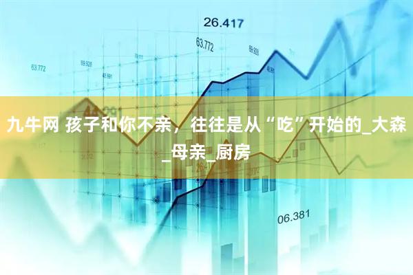 九牛网 孩子和你不亲，往往是从“吃”开始的_大森_母亲_厨房